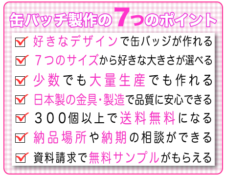 好きなデザインで缶バッチがつくれる、７つのサイズから好きな大きさが選べる、少数から大量生産まで注文できる、日本製の金具・製造で安心できる、300個以上で送料無料になる、納品場所や納期の相談ができる、資料請求で無料サンプルがもらえる、オリジナル缶バッチは喜ばれる